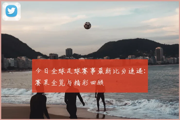 今日全球足球赛事最新比分速递：赛果全览与精彩回顾