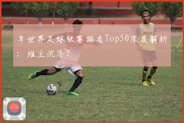 年世界足球联赛排名Top50深度解析：谁主沉浮？