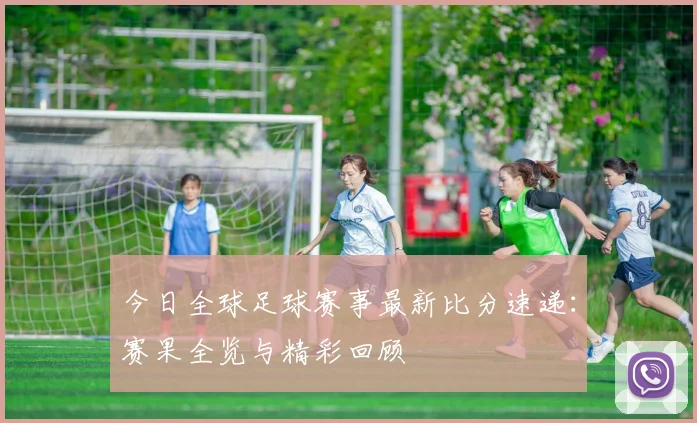 今日全球足球赛事最新比分速递：赛果全览与精彩回顾