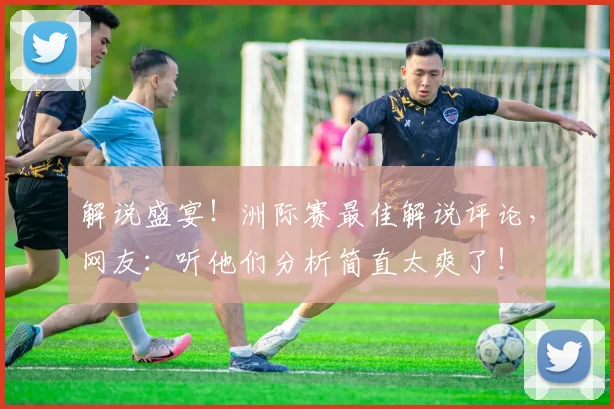 解说盛宴！洲际赛最佳解说评论，网友：听他们分析简直太爽了！