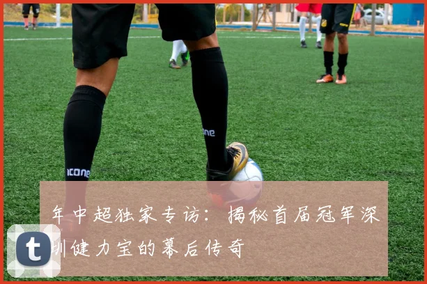 年中超独家专访:揭秘首届冠军深圳健力宝的幕后传奇