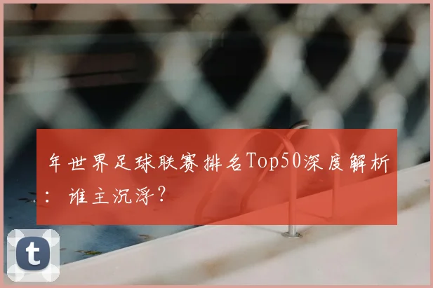 年世界足球联赛排名Top50深度解析:谁主沉浮?